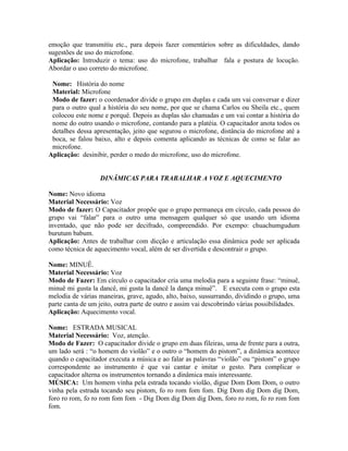 emoção que transmitiu etc., para depois fazer comentários sobre as dificuldades, dando
sugestões de uso do microfone.
Aplicação: Introduzir o tema: uso do microfone, trabalhar fala e postura de locução.
Abordar o uso correto do microfone.

 Nome: História do nome
 Material: Microfone
 Modo de fazer: o coordenador divide o grupo em duplas e cada um vai conversar e dizer
 para o outro qual a história do seu nome, por que se chama Carlos ou Sheila etc., quem
 colocou este nome e porquê. Depois as duplas são chamadas e um vai contar a história do
 nome do outro usando o microfone, contando para a platéia. O capacitador anota todos os
 detalhes dessa apresentação, jeito que segurou o microfone, distância do microfone até a
 boca, se falou baixo, alto e depois comenta aplicando as técnicas de como se falar ao
 microfone.
Aplicação: desinibir, perder o medo do microfone, uso do microfone.


                  DINÂMICAS PARA TRABALHAR A VOZ E AQUECIMENTO

Nome: Novo idioma
Material Necessário: Voz
Modo de fazer: O Capacitador propõe que o grupo permaneça em círculo, cada pessoa do
grupo vai “falar” para o outro uma mensagem qualquer só que usando um idioma
inventado, que não pode ser decifrado, compreendido. Por exempo: chuachumgudum
burutum babum.
Aplicação: Antes de trabalhar com dicção e articulação essa dinâmica pode ser aplicada
como técnica de aquecimento vocal, além de ser divertida e descontrair o grupo.

Nome: MINUÊ.
Material Necessário: Voz
Modo de Fazer: Em círculo o capacitador cria uma melodia para a seguinte frase: “minuê,
minuê mi gusta la dancê, mi gusta la dancê la dança minuê”. E executa com o grupo esta
melodia de várias maneiras, grave, agudo, alto, baixo, sussurrando, dividindo o grupo, uma
parte canta de um jeito, outra parte de outro e assim vai descobrindo várias possibilidades.
Aplicação: Aquecimento vocal.

Nome: ESTRADA MUSICAL
Material Necessário: Voz, atenção.
Modo de Fazer: O capacitador divide o grupo em duas fileiras, uma de frente para a outra,
um lado será : “o homem do violão” e o outro o “homem do pistom”, a dinâmica acontece
quando o capacitador executa a música e ao falar as palavras “violão” ou “pistom” o grupo
correspondente ao instrumento é que vai cantar e imitar o gesto. Para complicar o
capacitador alterna os instrumentos tornando a dinâmica mais interessante.
MÚSICA: Um homem vinha pela estrada tocando violão, digue Dom Dom Dom, o outro
vinha pela estrada tocando seu pistom, fo ro rom fom fom. Dig Dom dig Dom dig Dom,
foro ro rom, fo ro rom fom fom - Dig Dom dig Dom dig Dom, foro ro rom, fo ro rom fom
fom.
 
