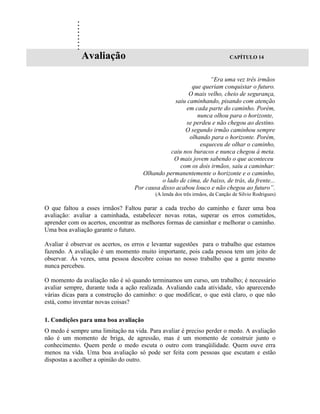 .
            .
            .
            .
            .
            .
            .
            .
            .
                Avaliação                                                   CAPÍTULO 14



                                                                “Era uma vez três irmãos
                                                         que queriam conquistar o futuro.
                                                       O mais velho, cheio de segurança,
                                                  saiu caminhando, pisando com atenção
                                                      em cada parte do caminho. Porém,
                                                           nunca olhou para o horizonte,
                                                      se perdeu e não chegou ao destino.
                                                      O segundo irmão caminhou sempre
                                                        olhando para o horizonte. Porém,
                                                            esqueceu de olhar o caminho,
                                                caiu nos buracos e nunca chegou à meta.
                                                 O mais jovem sabendo o que aconteceu
                                                    com os dois irmãos, saiu a caminhar:
                                     Olhando permanentemente o horizonte e o caminho,
                                            o lado de cima, de baixo, de trás, da frente...
                                  Por causa disso acabou louco e não chegou ao futuro”.
                                          (A lenda dos três irmãos, da Canção de Silvio Rodrigues)

O que faltou a esses irmãos? Faltou parar a cada trecho do caminho e fazer uma boa
avaliação: avaliar a caminhada, estabelecer novas rotas, superar os erros cometidos,
aprender com os acertos, encontrar as melhores formas de caminhar e melhorar o caminho.
Uma boa avaliação garante o futuro.

Avaliar é observar os acertos, os erros e levantar sugestões para o trabalho que estamos
fazendo. A avaliação é um momento muito importante, pois cada pessoa tem um jeito de
observar. Às vezes, uma pessoa descobre coisas no nosso trabalho que a gente mesmo
nunca percebeu.

O momento da avaliação não é só quando terminamos um curso, um trabalho; é necessário
avaliar sempre, durante toda a ação realizada. Avaliando cada atividade, vão aparecendo
várias dicas para a construção do caminho: o que modificar, o que está claro, o que não
está, como inventar novas coisas?

1. Condições para uma boa avaliação
O medo é sempre uma limitação na vida. Para avaliar é preciso perder o medo. A avaliação
não é um momento de briga, de agressão, mas é um momento de construir junto o
conhecimento. Quem perde o medo escuta o outro com tranqüilidade. Quem ouve erra
menos na vida. Uma boa avaliação só pode ser feita com pessoas que escutam e estão
dispostas a acolher a opinião do outro.
 