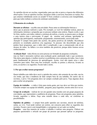 As opiniões devem ser escritas, organizadas, para que não se perca a riqueza das diferentes
observações. Com as opiniões escritas, iniciamos então a conversa, buscamos as razões. Por
que estamos trabalhando assim ou assado? É bom conduzir a conversa com tranqüilidade,
para que todos tenham a certeza de continuar caminhando.

2.Momentos de avaliação

Durante as oficinas – escolha uma atividade. Passe antes as informações básicas e
deixe que as pessoas realizem a ação. Por exemplo, se você for trabalhar notícia, passe as
informações mínimas e proponha que as pessoas redijam uma notícia. Depois avalie o que
foi feito, analise com todos, elabore a estrutura da notícia, a teoria, os passos para se chegar
a uma notícia clara e provocante. O papel do monitor será arrumar, aprofundar as
opiniões dos participantes, analisando, perguntando, sistematizando, escrevendo tudo.
Atenção! É sempre bom partir dos acertos, das partes positivas do trabalho. Reconhecer
primeiro os resultados positivos cria segurança. As pessoas vão descobrindo que elas
podem fazer programas, que o rádio não é complicado e que a comunicação está ali ao
alcance de todos. As falhas e os erros também são positivos, porque deles tiramos novos
conhecimentos.

Avaliação final – toda oficina ou curso precisa ser formado de pequenas avaliações,
mas no final é necessário realizar uma avaliação geral, analisando tudo o que aconteceu.
Não deixe para depois, é melhor resolver os problemas com a presença de todos. Isso é uma
parte fundamental do processo de aprendizagem. Assim, você não repete erros e abre
caminhos para todos. Para uma boa avaliação, escolha os pontos a observar, levante os
erros, os acertos e as sugestões. Escute tudo e anote.

3. Por que avaliar nossos programas?

Quem trabalha com rádio deve ouvir a opinião dos outros; não somente da sua mãe, sua tia,
seu irmão, que têm a tendência de falar sempre bem do seu trabalho. Os outros são os
ouvintes, o povo. Um programa deve ser sempre avaliado pelo povo. Veja algumas dicas
para avaliar um programa:

Equipe de trabalho – o rádio é feito para muita gente, por isso deve ser feito por muitos.
Consulte sempre sua equipe de trabalho, pergunte, peça sugestões, mostre antes de ir ao ar.

Grupo de avaliação – realizar de vez em quando uma reunião com um grupo pequeno de
convidados, que representem a audiência do programa. Passe um programa, peça opiniões,
levante sugestões e idéias. Faça uma reunião dessa a cada mês, ou conforme as
possibilidades.

Opiniões do público – é sempre bom pedir opiniões aos ouvintes, através do telefone,
cartas, ao vivo. Você pode realizar um sorteio, um concurso para obter as sugestões dos
ouvintes. Escute o povo com tranqüilidade e o programa vai ser cada vez melhor.
Pesquisa – uma boa maneira de avaliar o trabalho é realizar uma pesquisa. Elabore um
pequeno questionário e articule um grupo de pessoas que possam aplicar as perguntas.
 