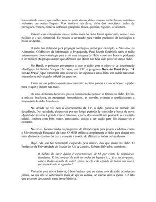 transmitindo mais o que melhor caía no gosto dessas elites: óperas, conferências, palestras,
inclusive em outras línguas. Mas também veiculava, além dos noticiários, aulas de
português, francês, história do Brasil, geografia, física, química, higiene, silvicultura.

        Passado esse entusiasmo inicial, outros usos do rádio foram aparecendo, como o uso
político e o uso comercial. Ele passou a ser usado para vender produtos: de ideologias a
pasta de dentes.

       O rádio foi utilizado para propagar ideologias como, por exemplo, o Nazismo, na
Alemanha. O Ministro da Informação e Propaganda, Paul Joseph Goebbels, usou o rádio
intensamente como estratégia para criar uma imagem de Hitler como um homem poderoso
e invencível. Há pesquisadores que afirmam que Hitler não teria sido possível sem o rádio.

       No Brasil, o primeiro governante a usar o rádio com o objetivo de doutrinação
ideológica foi Getúlio Vargas. Ele criou, em 1937, o programa Hora do Brasil (hoje, “A
voz do Brasil”) que transmitia seus discursos, de segunda a sexta-feira, em cadeia nacional,
tornando-se o divulgador oficial do governo.

       Tanto no uso político quanto no comercial, o rádio passou a visar o lucro e o poder
para os que o tinham nas mãos.

       Os anos 40 foram decisivos, pois a comunicação popular se firmou no rádio. Enfim,
a música brasileira, os programas humorísticos, as novelas, criaram e aperfeiçoaram a
linguagem do rádio brasileiro.

        Na década de 50, com o aparecimento da TV, o rádio parecia ter entrado em
decadência. Na realidade, ele passou por um longo período de transição e busca de nova
identidade; resistiu à grande crise e retomou, a partir dos anos 60, um pouco do seu espírito
inicial. Embora com bem menos entusiasmo, voltou a ser usado para fins educativos e
culturais.

       No Brasil, foram criados os programas de alfabetização para jovens e adultos, como
o Movimento de Educação de Base. O MEB utilizava amplamente o rádio para chegar nos
mais distantes recantos do país e cumprir a missão de alfabetizar todos os brasileiros.

       Hoje, este uso foi novamente esquecido pela maioria dos que atuam no rádio. O
Professor da Universidade do Estado do Rio de Janeiro, Roberto Salvador, questiona:

             O hábito de ouvir Rádio é característico de 88 por cento da população
             brasileira. E isto porque ele está em todos os lugares (...). E aí eu pergunto:
             cadê o Rádio na sala de aula? Afinal, se ele é do agrado de tantos por que a
             escola dele não se agradou?

        Voltando para nossa história, é bom lembrar que os vários usos do rádio acontecem
juntos, só que uns se sobressaem mais do que os outros, de acordo com a época. E é isto
que estamos destacando nesta breve história.
 
