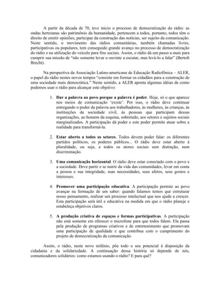 A partir da década de 70, teve início o processo de democratização do rádio: as
ondas hertzianas são patrimônio da humanidade, pertencem a todos, portanto, todos têm o
direito de emitir opiniões, participar da construção das notícias, ser sujeito da comunicação.
Neste sentido, o movimento das rádios comunitárias, também chamadas livres,
participativas ou populares, tem conseguido grande avanço no processo de democratização
do rádio e na utilização do veículo para fins sociais. Assim, o rádio dá um passo a mais para
cumprir sua missão de “não somente levar o ouvinte a escutar, mas levá-lo a falar” (Bertolt
Brecht).

       Na perspectiva da Associação Latino-americana de Educação Radiofônica – ALER,
o papel do rádio nestes novos tempos “consiste em formar os cidadãos para a construção de
uma sociedade mais democrática.” Neste sentido, a ALER aponta algumas idéias de como
podemos usar o rádio para alcançar este objetivo:

           1. Dar a palavra ao povo porque a palavra é poder. Hoje, só o que aparece
              nos meios de comunicação ‘existe’. Por isso, o rádio deve continuar
              entregando o poder da palavra aos trabalhadores, às mulheres, às crianças, às
              instituições da sociedade civil, às pessoas que participam dessas
              organizações, ao homem da esquina, sobretudo, aos setores e sujeitos sociais
              marginalizados. A participação dá poder e este poder permite atuar sobre a
              realidade para transformá-la.

           2. Estar aberto a todos os setores. Todos devem poder falar: os diferentes
              partidos políticos, os poderes públicos... O rádio deve estar aberto à
              pluralidade, ou seja, a todos os atores sociais sem distinção, nem
              discriminação.

           3. Uma comunicação horizontal. O rádio deve estar conectado com o povo e
              a sociedade. Deve partir e se nutrir da vida das comunidades, levar em conta
              a pessoa e sua integridade, suas necessidades, seus afetos, seus gostos e
              interesses.

           4. Promover uma participação educativa. A participação permite ao povo
              avançar na formação de um saber: quando falamos temos que estruturar
              nosso pensamento, realizar um processo intelectual que nos ajude a crescer.
              Esta participação será útil e educativa na medida em que o rádio planeje e
              estabeleça objetivos claros.

           5. A produção criativa de espaços e formas participativas. A participação
              não está somente em oferecer o microfone para que todos falem. Ela passa
              pela produção de programas criativos e de entretenimento que promovam
              uma participação de qualidade e que contribua com o cumprimento do
              projeto de democratização da comunicação.

       Assim, o rádio, neste novo milênio, põe todo o seu potencial à disposição da
cidadania e da solidariedade. A continuação dessa história só depende de nós,
comunicadores solidários: como estamos usando o rádio? E para quê?
 