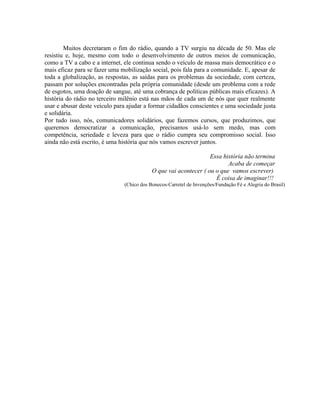 Muitos decretaram o fim do rádio, quando a TV surgiu na década de 50. Mas ele
resistiu e, hoje, mesmo com todo o desenvolvimento de outros meios de comunicação,
como a TV a cabo e a internet, ele continua sendo o veículo de massa mais democrático e o
mais eficaz para se fazer uma mobilização social, pois fala para a comunidade. E, apesar de
toda a globalização, as respostas, as saídas para os problemas da sociedade, com certeza,
passam por soluções encontradas pela própria comunidade (desde um problema com a rede
de esgotos, uma doação de sangue, até uma cobrança de políticas públicas mais eficazes). A
história do rádio no terceiro milênio está nas mãos de cada um de nós que quer realmente
usar e abusar deste veículo para ajudar a formar cidadãos conscientes e uma sociedade justa
e solidária.
Por tudo isso, nós, comunicadores solidários, que fazemos cursos, que produzimos, que
queremos democratizar a comunicação, precisamos usá-lo sem medo, mas com
competência, seriedade e leveza para que o rádio cumpra seu compromisso social. Isso
ainda não está escrito, é uma história que nós vamos escrever juntos.

                                                                  Essa história não termina
                                                                         Acaba de começar
                                           O que vai acontecer ( ou o que vamos escrever)
                                                                    É coisa de imaginar!!!
                               (Chico dos Bonecos-Carretel de Invenções/Fundação Fé e Alegria do Brasil)
 