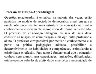 Processo de Ensino-Aprendizagem
Questões relacionadas à temática, na maioria das vezes, estão
pautadas no modelo de sociedade democrática atual, em que a
escola não pode manter uma estrutura de educação na qual o
conhecimento é meramente reproduzido de forma verticalizada.
O processo de ensino-aprendizagem na sala de aula deve
consistir na relação de comunicação e diálogo entre professor e
aluno. O professor é responsável por mediar o conhecimento e, a
partir da prática pedagógica adotada, possibilitar o
desenvolvimento de habilidades e competências, estimulando a
criatividade e reflexão. Para tanto é fundamental que o educador
conheça seus alunos, suas capacidades, limitações, dificuldades,
estabelecendo relação de afetividade e perceba a necessidade de
 