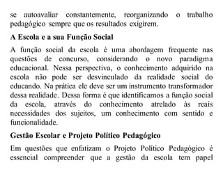 se autoavaliar constantemente, reorganizando o trabalho
pedagógico sempre que os resultados exigirem.
A Escola e a sua Função Social
A função social da escola é uma abordagem frequente nas
questões de concurso, considerando o novo paradigma
educacional. Nessa perspectiva, o conhecimento adquirido na
escola não pode ser desvinculado da realidade social do
educando. Na prática ele deve ser um instrumento transformador
dessa realidade. Dessa forma é que identificamos a função social
da escola, através do conhecimento atrelado às reais
necessidades dos sujeitos, um conhecimento com sentido e
funcionalidade.
Gestão Escolar e Projeto Político Pedagógico
Em questões que enfatizam o Projeto Político Pedagógico é
essencial compreender que a gestão da escola tem papel
 