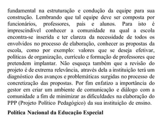 fundamental na estruturação e condução da equipe para sua
construção. Lembrando que tal equipe deve ser composta por
funcionários, professores, pais e alunos. Para isto é
imprescindível conhecer a comunidade na qual a escola
encontra-se inserida e ter clareza da necessidade de todos os
envolvidos no processo de elaboração, conhecer as propostas da
escola, como por exemplo: valores que se deseja efetivar,
políticas de organização, currículo e formação de professores que
pretendem implantar. Não esqueça também que a revisão do
projeto é de extrema relevância, através dela a instituição terá um
diagnóstico dos avanços e problemáticas surgidas no processo de
concretização das propostas. Por fim enfatizo a importância do
gestor em criar um ambiente de comunicação e diálogo com a
comunidade a fim de minimizar as dificuldades na elaboração do
PPP (Projeto Político Pedagógico) da sua instituição de ensino.
Política Nacional da Educação Especial
 