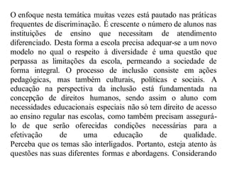 O enfoque nesta temática muitas vezes está pautado nas práticas
frequentes de discriminação. É crescente o número de alunos nas
instituições de ensino que necessitam de atendimento
diferenciado. Desta forma a escola precisa adequar-se a um novo
modelo no qual o respeito à diversidade é uma questão que
perpassa as limitações da escola, permeando a sociedade de
forma integral. O processo de inclusão consiste em ações
pedagógicas, mas também culturais, políticas e sociais. A
educação na perspectiva da inclusão está fundamentada na
concepção de direitos humanos, sendo assim o aluno com
necessidades educacionais especiais não só tem direito de acesso
ao ensino regular nas escolas, como também precisam assegurá-
lo de que serão oferecidas condições necessárias para a
efetivação de uma educação de qualidade.
Perceba que os temas são interligados. Portanto, esteja atento às
questões nas suas diferentes formas e abordagens. Considerando
 