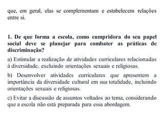 que, em geral, elas se complementam e estabelecem relações
entre si.
1. De que forma a escola, como cumpridora do seu papel
social deve se planejar para combater as práticas de
discriminação?
a) Estimular a realização de atividades curriculares relacionadas
à diversidade, excluindo orientações sexuais e religiosas.
b) Desenvolver atividades curriculares que apresentem a
importância da diversidade cultural em sua totalidade, incluindo
orientações sexuais e religiosas.
c) Evitar a discussão de assuntos voltados ao tema, considerando
que a escola não está preparada para essa abordagem.
 