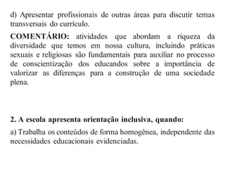d) Apresentar profissionais de outras áreas para discutir temas
transversais do currículo.
COMENTÁRIO: atividades que abordam a riqueza da
diversidade que temos em nossa cultura, incluindo práticas
sexuais e religiosas são fundamentais para auxiliar no processo
de conscientização dos educandos sobre a importância de
valorizar as diferenças para a construção de uma sociedade
plena.
2. A escola apresenta orientação inclusiva, quando:
a) Trabalha os conteúdos de forma homogênea, independente das
necessidades educacionais evidenciadas.
 