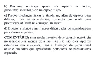 b) Promove mudanças apenas nos aspectos estruturais,
garantindo acessibilidade no espaço físico.
c) Propõe mudanças físicas e atitudinais, além de espaços para
debates, troca de experiências, formação continuada para
professores atuarem na educação inclusiva.
d) Direciona alunos com maiores dificuldades de aprendizagem
para classes especiais.
COMENTÁRIO: uma escola inclusiva deve garantir excelência
no acesso e permanência do aluno. Para isso não só os aspectos
estruturais são relevantes, mas a formação do profissional
atuante em salas que apresentem portadores de necessidades
especiais.
 