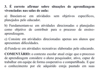 3. É correto afirmar sobre situações de aprendizagem
vivenciadas nas salas de aula:
a) Baseiam-se em atividades sem objetivos específicos,
planejados pelo educador.
b) Fundamentam-se em atividades direcionadas e planejadas
como objetivo de contribuir para o processo de ensino-
aprendizagem.
c) Consiste em atividades direcionadas apenas aos alunos que
apresentam dificuldades.
d) Funda-se em atividades recreativas elaboradas pelo educando.
COMENTÁRIO: o contexto escolar atual exige que o processo
de aprendizagem considere o aluno pesquisador, ativo, capaz de
trabalhar em equipe de forma cooperativa e compartilhada. E que
o conhecimento por ele adquirido esteja pautado em suas
 