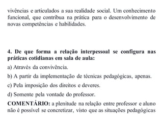 vivências e articulados a sua realidade social. Um conhecimento
funcional, que contribua na prática para o desenvolvimento de
novas competências e habilidades.
4. De que forma a relação interpessoal se configura nas
práticas cotidianas em sala de aula:
a) Através da convivência.
b) A partir da implementação de técnicas pedagógicas, apenas.
c) Pela imposição dos direitos e deveres.
d) Somente pela vontade do professor.
COMENTÁRIO: a plenitude na relação entre professor e aluno
não é possível se concretizar, visto que as situações pedagógicas
 