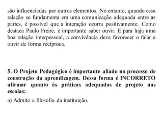 são influenciadas por outros elementos. No entanto, quando essa
relação se fundamenta em uma comunicação adequada entre as
partes, é possível que a interação ocorra positivamente. Como
destaca Paulo Freire, é importante saber ouvir. E para haja uma
boa relação interpessoal, a convivência deve favorecer o falar e
ouvir de forma recíproca.
5. O Projeto Pedagógico é importante aliado no processo de
construção da aprendizagem. Dessa forma é INCORRETO
afirmar quanto às práticas adequadas de projeto nas
escolas:
a) Admite a filosofia da instituição.
 