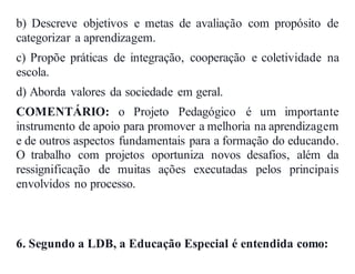 b) Descreve objetivos e metas de avaliação com propósito de
categorizar a aprendizagem.
c) Propõe práticas de integração, cooperação e coletividade na
escola.
d) Aborda valores da sociedade em geral.
COMENTÁRIO: o Projeto Pedagógico é um importante
instrumento de apoio para promover a melhoria na aprendizagem
e de outros aspectos fundamentais para a formação do educando.
O trabalho com projetos oportuniza novos desafios, além da
ressignificação de muitas ações executadas pelos principais
envolvidos no processo.
6. Segundo a LDB, a Educação Especial é entendida como:
 
