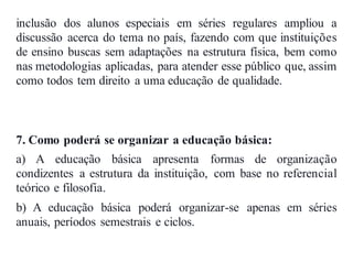 inclusão dos alunos especiais em séries regulares ampliou a
discussão acerca do tema no país, fazendo com que instituições
de ensino buscas sem adaptações na estrutura física, bem como
nas metodologias aplicadas, para atender esse público que, assim
como todos tem direito a uma educação de qualidade.
7. Como poderá se organizar a educação básica:
a) A educação básica apresenta formas de organização
condizentes a estrutura da instituição, com base no referencial
teórico e filosofia.
b) A educação básica poderá organizar-se apenas em séries
anuais, períodos semestrais e ciclos.
 