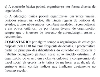 c) A educação básica poderá organizar-se por forma diversa de
organização.
d) A educação básica poderá organizar-se em séries anuais,
períodos semestrais, ciclos, alternância regular de períodos de
estudos, grupos não-seriados, com base na idade, na competência
e em outros critérios, ou por forma diversa de organização,
sempre que o interesse do processo de aprendizagem assim o
recomendar.
COMENTÁRIO: por algum tempo a organização da educação
proposta pela LDB foi tema frequente de debates, a problemática
partia do princípio das dificuldades do educador em executar o
trabalho pedagógico pautado nesse novo modelo estrutural. A
organização do ensino em ciclos vinculou-se a compreensão do
papel social da escola na tentativa de melhorar a qualidade do
ensino e assim corrigir índices que implicam diretamente no
fracasso escolar.
 