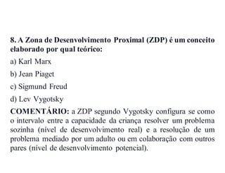 8. A Zona de Desenvolvimento Proximal (ZDP) é um conceito
elaborado por qual teórico:
a) Karl Marx
b) Jean Piaget
c) Sigmund Freud
d) Lev Vygotsky
COMENTÁRIO: a ZDP segundo Vygotsky configura se como
o intervalo entre a capacidade da criança resolver um problema
sozinha (nível de desenvolvimento real) e a resolução de um
problema mediado por um adulto ou em colaboração com outros
pares (nível de desenvolvimento potencial).
 