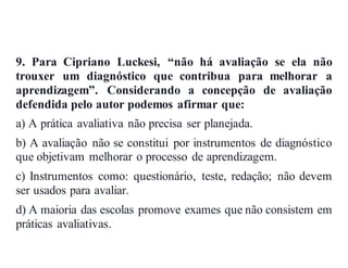 9. Para Cipriano Luckesi, “não há avaliação se ela não
trouxer um diagnóstico que contribua para melhorar a
aprendizagem”. Considerando a concepção de avaliação
defendida pelo autor podemos afirmar que:
a) A prática avaliativa não precisa ser planejada.
b) A avaliação não se constitui por instrumentos de diagnóstico
que objetivam melhorar o processo de aprendizagem.
c) Instrumentos como: questionário, teste, redação; não devem
ser usados para avaliar.
d) A maioria das escolas promove exames que não consistem em
práticas avaliativas.
 