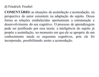 d) Friedrich Froebel
COMENTÁRIO: as situações de assimilação e acomodação, na
perspectiva do autor consistem na adaptação do sujeito. Dessa
forma as relações estabelecidas oportunizam a estruturação e
desenvolvimento do seu cognitivo. O processo de aprendizagem
pode ser justificado por essa teoria: a inteligência do sujeito já
propõe a assimilação, no momento em que ele se apropria de um
conhecimento muda os esquemas cognitivos, pois ele foi
incorporado, possibilitando assim a acomodação.
 