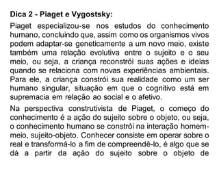 Dica 2 - Piaget e Vygostsky:
Piaget especializou-se nos estudos do conhecimento
humano, concluindo que, assim como os organismos vivos
podem adaptar-se geneticamente a um novo meio, existe
também uma relação evolutiva entre o sujeito e o seu
meio, ou seja, a criança reconstrói suas ações e ideias
quando se relaciona com novas experiências ambientais.
Para ele, a criança constrói sua realidade como um ser
humano singular, situação em que o cognitivo está em
supremacia em relação ao social e o afetivo.
Na perspectiva construtivista de Piaget, o começo do
conhecimento é a ação do sujeito sobre o objeto, ou seja,
o conhecimento humano se constrói na interação homem-
meio, sujeito-objeto. Conhecer consiste em operar sobre o
real e transformá-lo a fim de compreendê-lo, é algo que se
dá a partir da ação do sujeito sobre o objeto de
 