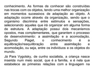 conhecimento. As formas de conhecer são construídas
nas trocas com os objetos, tendo uma melhor organização
em momentos sucessivos de adaptação ao objeto. A
adaptação ocorre através da organização, sendo que o
organismo discrimina entre estímulos e sensações,
selecionando aqueles que irá organizar em alguma forma
de estrutura. A adaptação possui dois mecanismos
opostos, mas complementares, que garantem o processo
de desenvolvimento: a assimilação e a acomodação.
Segundo Piaget, o conhecimento é a
equilibração/reequilibração entre assimilação e
acomodação, ou seja, entre os indivíduos e os objetos do
mundo.
Já Para Vygotsky, de cunho socialista, a criança nasce
inserida num meio social, que é a família, e é nela que
estabelece as primeiras relações com a linguagem na
 