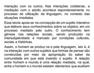 interação com os outros. Nas interações cotidianas, a
mediação com o adulto acontece espontaneamente no
processo de utilização da linguagem, no contexto das
situações imediatas.
Essa teoria apoia-se na concepção de um sujeito interativo
que elabora seus conhecimentos sobre os objetos, em um
processo mediado pelo outro. O conhecimento tem
gênese nas relações sociais, sendo produzido na
intersubjetividade e marcado por condições culturais,
sociais e históricas.
Assim, o homem se produz na e pela linguagem, isto é, é
na interação com outros sujeitos que formas de pensar são
construídas por meio da apropriação do saber da
comunidade em que está inserido o sujeito. A relação
entre homem e mundo é uma relação mediada, na qual,
entre o homem e o mundo existem elementos que auxiliam
 