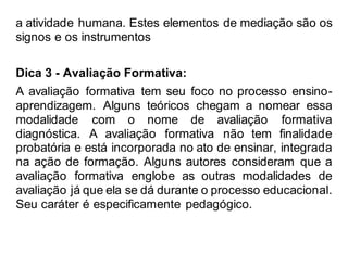 a atividade humana. Estes elementos de mediação são os
signos e os instrumentos
Dica 3 - Avaliação Formativa:
A avaliação formativa tem seu foco no processo ensino-
aprendizagem. Alguns teóricos chegam a nomear essa
modalidade com o nome de avaliação formativa
diagnóstica. A avaliação formativa não tem finalidade
probatória e está incorporada no ato de ensinar, integrada
na ação de formação. Alguns autores consideram que a
avaliação formativa englobe as outras modalidades de
avaliação já que ela se dá durante o processo educacional.
Seu caráter é especificamente pedagógico.
 