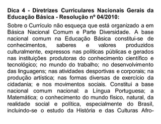 Dica 4 - Diretrizes Curriculares Nacionais Gerais da
Educação Básica - Resolução nº 04/2010:
Sobre o Currículo não esqueça que está organizado a em
Básica Nacional Comum e Parte Diversidade. A base
nacional comum na Educação Básica constitui-se de
conhecimentos, saberes e valores produzidos
culturalmente, expressos nas políticas públicas e gerados
nas instituições produtoras do conhecimento científico e
tecnológico; no mundo do trabalho; no desenvolvimento
das linguagens; nas atividades desportivas e corporais; na
produção artística; nas formas diversas de exercício da
cidadania; e nos movimentos sociais. Constitui a base
nacional comum nacional: a Língua Portuguesa; a
Matemática; o conhecimento do mundo físico, natural, da
realidade social e política, especialmente do Brasil,
incluindo-se o estudo da História e das Culturas Afro-
 