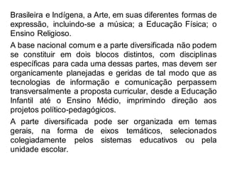 Brasileira e Indígena, a Arte, em suas diferentes formas de
expressão, incluindo-se a música; a Educação Física; o
Ensino Religioso.
A base nacional comum e a parte diversificada não podem
se constituir em dois blocos distintos, com disciplinas
específicas para cada uma dessas partes, mas devem ser
organicamente planejadas e geridas de tal modo que as
tecnologias de informação e comunicação perpassem
transversalmente a proposta curricular, desde a Educação
Infantil até o Ensino Médio, imprimindo direção aos
projetos político-pedagógicos.
A parte diversificada pode ser organizada em temas
gerais, na forma de eixos temáticos, selecionados
colegiadamente pelos sistemas educativos ou pela
unidade escolar.
 