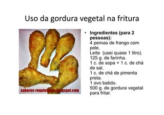 Uso da gordura vegetal na fritura
                 • Ingredientes (para 2
                   pessoas):
                   4 pernas de frango com
                   pele.
                   Leite (usei quase 1 litro).
                   125 g. de farinha.
                   1 c. de sopa + 1 c. de chá
                   de sal.
                   1 c. de chá de pimenta
                   preta.
                   1 ovo batido.
                   500 g. de gordura vegetal
                   para fritar.
 