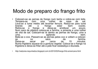 Modo de preparo do frango frito
• Colocam-se as pernas de frango num tacho e cobre-se com leite.
  Tempera-se        com      uma       colher     de     sopa    de      sal.
  Leva-se a lume médio até levantar fervura. Reduz-se para lume
  brando        até       o       frango        estar      bem       cozido.
  Retira-se o frango e deixa-se arrefecer um pouco.
  Num saco de plástico coloca-se a farinha, a pimenta e uma colher
  de chá de sal. Colocam-se lá dentro as pernas de frango, uma a
  uma,                              agitando                           bem.
  Bate-se o ovo. Passam-se as pernas pelos ovo e voltam a colocar-
  se              no               saco               da            farinha.
  Deixa-se        secar       por       cerca       de      15     minutos.
  Numa frigideira aquece-se a gordura vegetal. Coloca-se o frango na
  frigideira e deixa-se fritar até a pele ficar estaladiça e dourada.

•   http://sabores-requintados.blogspot.com.br/2010/05/frango-frito-americana.html
 