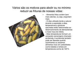 Vários são os motivos para abolir ou no mínimo
      reduzir as frituras de nossas vidas:
                        •   - Alimentos fritos contém bem
                            mais calorias, ou seja, engordam
                            mais;
                            - O óleo utilizado tende a saturar
                            durante a exposição a altas
                            temperaturas e gorduras
                            saturadas estão relacionadas ao
                            desenvolvimento de aterosclerose
                            e maior risco de infarto;
                            - Altas temperaturas formam um
                            composto cancerígeno chamado
                            acrilamida. A acrilamida também
                            pode ser liberada quando
                            cozinhamos ou assamos
                            alimentos ricos em carboidratos
                            (como batatas e tortas) em
                            temperaturas acima de 120°C.
 