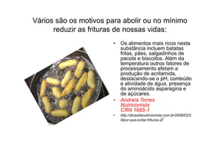 Vários são os motivos para abolir ou no mínimo
      reduzir as frituras de nossas vidas:
                        • Os alimentos mais ricos nesta
                          substância incluem batatas
                          fritas, pães, salgadinhos de
                          pacote e biscoitos. Além da
                          temperatura outros fatores de
                          processamento afetam a
                          produção de acrilamida,
                          destacando-se o pH, conteúdo
                          e atividade de água, presença
                          do aminoácido asparagina e
                          de açúcares.
                        • Andreia Torres
                          Nutricionista
                          CRN 1685-1
                        •   http://dicasdanutricionista.com.br/2008/02/2
                            9/por-que-evitar-frituras-2/
 