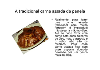 A tradicional carne assada de panela
                  • Realmente para fazer
                    uma      carne    assada
                    tradicional com molho
                    ferrugem é impossível
                    não pesar a mão no óleo.
                    Até se pode fazer uma
                    carne com duas colheres
                    de óleo, mas, o aspecto e
                    o sabor não são os
                    mesmos.      Para   essa
                    carne assada ficar com
                    esse aspecto dourado
                    dever-se por um pouco
                    mais de óleo.
 