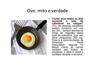 Ovo: mito e verdade
          • Comer ovos todos os dias
            aumenta      a    taxa    de
            colesterol no sangue?
            Mito. As pessoas saudáveis
            podem consumir um ovo
            por dia – sempre atentas ao
            limite de ingestão diária
            total de colesterol, que não
            deve ultrapassar 300 mg.
            Essa é a recomendação da
            American               Heart
            Association, seguida no
            Brasil. Como as carnes
            também são fontes de
            proteínas, o ideal é variar o
            cardápio durante a semana.
 