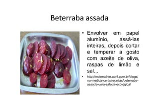 Beterraba assada
        • Envolver em papel
          alumínio,     assá-las
          inteiras, depois cortar
          e temperar a gosto
          com azeite de oliva,
          raspas de limão e
          sal...
        •   http://mdemulher.abril.com.br/blogs/
            na-medida-certa/receitas/beterraba-
            assada-uma-salada-ecologica/
 