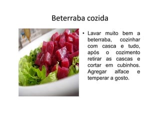 Beterraba cozida
        • Lavar muito bem a
          beterraba,    cozinhar
          com casca e tudo,
          após o cozimento
          retirar as cascas e
          cortar em cubinhos.
          Agregar    alface    e
          temperar a gosto.
 