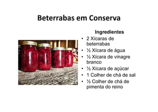 Beterrabas em Conserva
                   Ingredientes
           •   2 Xícaras de
               beterrabas
           •   ½ Xícara de água
           •   ½ Xícara de vinagre
               branco
           •   ½ Xícara de açúcar
           •   1 Colher de chá de sal
           •   ½ Colher de chá de
               pimenta do reino
 