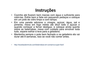Instruções
• Cozinhe até ficarem bem macias com água o suficiente para
  cobri-las. Esfrie bem e fatie em pequenos pedaços e coloque
  em um pote de vidro limpo e com tampa.
• Em uma panela adicione o vinagre, açúcar, água, sal e
  pimenta, mexa em fogo médio até diluir todo o açúcar e
  quando começar a ferver desligue, e coloque ainda quente
  sobre as beterrabas, mexa com cuidado para envolver toda
  tudo, espere esfriar e leve para a geladeira.
• Mantenha sempre o pote bem fechado e na geladeira ela vai
  durar até 8 semanas, isso se você não comer antes.


•   http://receitasdeminuto.com/beterrabas-em-conserva-super-facil/
 