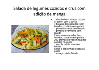 Salada de legumes cozidos e crus com
           adição de manga
                  • 1 chuchu bem lavado, cozido
                    al dente, com a casca
                    4 batatas descascadas, bem
                    lavadas, cortadas em gomos
                    1 pimentão verde bem lavado
                    1 pimentão vermelho bem
                    lavado
                    2 cenouras raspadas, bem
                    lavadas, cortadas em gomos
                    200 gramas de vagem lavadas
                    cozidas no vapor
                    1 cebola média lavada e
                    fatiada
                    Salsa e cebolinhas picadas a
                    gosto
                    1 manga média fatiada
 