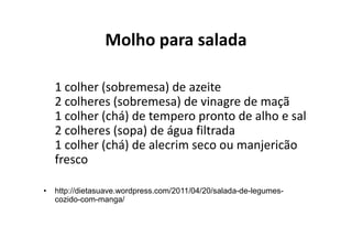 Molho para salada

    1 colher (sobremesa) de azeite
    2 colheres (sobremesa) de vinagre de maçã
    1 colher (chá) de tempero pronto de alho e sal
    2 colheres (sopa) de água filtrada
    1 colher (chá) de alecrim seco ou manjericão
    fresco

•   http://dietasuave.wordpress.com/2011/04/20/salada-de-legumes-
    cozido-com-manga/
 