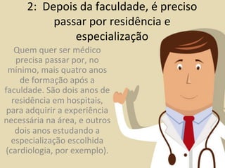 2:	
  	
  Depois	
  da	
  faculdade,	
  é	
  preciso	
  
                     passar	
  por	
  residência	
  e	
  
                         especialização	
  
   Quem	
  quer	
  ser	
  médico	
  
   precisa	
  passar	
  por,	
  no	
  
 mínimo,	
  mais	
  quatro	
  anos	
  
    de	
  formação	
  após	
  a	
  
faculdade.	
  São	
  dois	
  anos	
  de	
  
  residência	
  em	
  hospitais,	
  
 para	
  adquirir	
  a	
  experiência	
  
necessária	
  na	
  área,	
  e	
  outros	
  
   dois	
  anos	
  estudando	
  a	
  
  especialização	
  escolhida	
  
(cardiologia,	
  por	
  exemplo).	
  
 