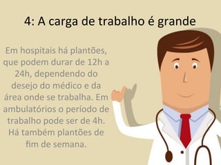 4:	
  A	
  carga	
  de	
  trabalho	
  é	
  grande	
  

Em	
  hospitais	
  há	
  plantões,	
  
que	
  podem	
  durar	
  de	
  12h	
  a	
  
   24h,	
  dependendo	
  do	
  
  desejo	
  do	
  médico	
  e	
  da	
  
área	
  onde	
  se	
  trabalha.	
  Em	
  
ambulatórios	
  o	
  período	
  de	
  
 trabalho	
  pode	
  ser	
  de	
  4h.	
  
 Há	
  também	
  plantões	
  de	
  
        ﬁm	
  de	
  semana.	
  
 