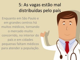 5:	
  As	
  vagas	
  estão	
  mal	
  
                  distribuídas	
  pelo	
  país	
  
Enquanto	
  em	
  São	
  Paulo	
  e	
  
 em	
  grandes	
  centros	
  há	
  
muitos	
  médicos,	
  tornando	
  
    o	
  mercado	
  muito	
  
concorrido,	
  no	
  interior	
  do	
  
    país	
  e	
  em	
  cidades	
  
pequenas	
  faltam	
  médicos	
  
para	
  atender	
  a	
  população.	
  	
  
 