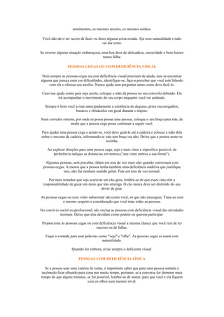 sentimentos, os mesmos receios, os mesmos sonhos.

 Você não deve ter receio de fazer ou dizer alguma coisa errada. Aja com naturalidade e tudo
                                         vai dar certo.

Se ocorrer alguma situação embaraçosa, uma boa dose de delicadeza, sinceridade e bom humor
                                        nunca falha.

                  PESSOAS CEGAS OU COM DEFICIÊNCIA VISUAL

 Nem sempre as pessoas cegas ou com deficiência visual precisam de ajuda, mas se encontrar
alguma que pareça estar em dificuldades, identifique-se, faça-a perceber que você está falando
     com ela e ofereça seu auxílio. Nunca ajude sem perguntar antes como deve fazê-lo.

 Caso sua ajuda como guia seja aceita, coloque a mão da pessoa no seu cotovelo dobrado. Ela
           irá acompanhar o movimento do seu corpo enquanto você vai andando.

   Sempre é bom você avisar antecipadamente a existência de degraus, pisos escorregadios,
                     buracos e obstáculos em geral durante o trajeto.

Num corredor estreito, por onde só possa passar uma pessoa, coloque o seu braço para trás, de
                  modo que a pessoa cega possa continuar a seguir você.

Para ajudar uma pessoa cega a sentar-se, você deve guiá-la até a cadeira e colocar a mão dela
sobre o encosto da cadeira, informando se esta tem braço ou não. Deixe que a pessoa sente-se
                                          sozinha.

    Ao explicar direções para uma pessoa cega, seja o mais claro e especifico possível, de
        preferência indique as distancias em metros ("uns vinte metros a sua frente").

  Algumas pessoas, sem perceber, falam em tom de voz mais alto quando conversam com
 pessoas cegas. A menos que a pessoa tenha também uma deficiência auditiva que justifique
              isso, não faz nenhum sentido gritar. Fale em tom de voz normal.

      Por mais tentador que seja acariciar um cão-guia, lembre-se de que esses cães têm a
  responsabilidade de guiar um dono que não enxerga. O cão nunca deve ser distraído do seu
                                         dever de guia.

As pessoas cegas ou com visão subnormal são como você, só que não enxergam. Trate-as com
              o mesmo respeito e consideração que você trata todas as pessoas.

No convívio social ou profissional, não exclua as pessoas com deficiência visual das atividades
            normais. Deixe que elas decidam como podem ou querem participar.

 Proporcione às pessoas cegas ou com deficiência visual a mesma chance que você tem de ter
                                   sucesso ou de falhar.

   Fique a vontade para usar palavras como "veja" e "olhe". As pessoas cegas as usam com
                                        naturalidade.

                    Quando for embora, avise sempre o deficiente visual.

                         PESSOAS COM DEFICIÊNCIA FÍSICA

  Se a pessoa usar uma cadeira de rodas, é importante saber que para uma pessoa sentada é
incômodo ficar olhando para cima por muito tempo, portanto, se a conversa for demorar mais
tempo do que alguns minutos, se for possível, lembre-se de sentar, para que você e ela fiquem
                             com os olhos num mesmo nível.
 