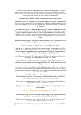 A cadeira de rodas (assim com as bengalas e muletas) é parte do espaço corporal da pessoa,
quase uma extensão do seu corpo. Agarrar ou apoiar-se na cadeira de rodas é como agarrar ou
apoiar-se numa pessoa sentada numa cadeira comum. Isso muitas vezes é simpático, se vocês
              forem amigos, mas não deve ser feito se vocês não se conhecem.

        Nunca movimente a cadeira de rodas sem antes pedir permissão para a pessoa.

Empurrar uma pessoa em cadeira de rodas não é como empurrar um carrinho de supermercado.
Quando estiver empurrando uma pessoa sentada numa cadeira de rodas, e parar para conversar
com alguém, lembre-se de virar a cadeira de frente, para que a pessoa também possa participar
                                        da conversa.

  Ao empurrar uma pessoa em cadeira de rodas, faça-o com cuidado. Preste atenção para não
  bater nas pessoas que caminham a frente. Para subir degraus, incline a cadeira para trás para
   levantar as rodinhas da frente e apoiá-las sobre a elevação. Para descer um degrau, é mais
 seguro fazê-lo de marcha a ré, sempre apoiando para que a descida seja sem solavancos. Para
    subir ou descer mais de um degrau em seqüência, será melhor pedir a ajuda de mais uma
                                              pessoa.

Se você estiver acompanhando uma pessoa deficiente que anda devagar, com auxílio ou não de
                   aparelhos ou bengalas, procure acompanhar o passo dela.

           Mantenha as muletas ou bengalas sempre próximas à pessoa deficiente.

  Se achar que ela está em dificuldades, ofereça ajuda e, caso seja aceita, pergunte como deve
fazê-lo. As pessoas têm suas técnicas pessoais para subir escadas, por exemplo e, às vezes, uma
  tentativa de ajuda inadequada pode até mesmo atrapalhar. Outras vezes, a ajuda é essencial.
              Pergunte e saberá como agir e não se ofenda se a ajuda for recusada.

 Se você presenciar um tombo de uma pessoa com deficiência, ofereça ajuda imediatamente.
                  Mas nunca ajude sem perguntar se e como deve fazê-lo.

    Esteja atento para a existência de barreiras arquitetônicas quando for escolher uma casa,
 restaurante, teatro ou qualquer outro local que queira visitar com uma pessoa com deficiência
                                               física.

   Pessoas com paralisia cerebral podem ter dificuldades para andar, podem fazer movimentos
  involuntários com pernas e braços e podem apresentar expressões estranhas no rosto. Não se
intimide com isso. São pessoas comuns como você. Geralmente, têm inteligência normal ou, às
                                   vezes, até acima da média.

  Se a pessoa tiver dificuldade na fala e você não compreender imediatamente o que ela está
   dizendo, peça para que repita. Pessoas com dificuldades desse tipo não se incomodam de
               repetir quantas vezes seja necessário para que se façam entender.

 Não se acanhe em usar palavras como "andar" e "correr". As pessoas com deficiência física
                     empregam naturalmente essas mesmas palavras.

  Trate a pessoa com deficiência com a mesma consideração e respeito que você usa com as
                                      demais pessoas.

               PESSOAS SURDAS OU COM DEFICIÊNCIA AUDITIVA

 Não é correto dizer que alguém é surdo-mudo. Muitas pessoas surdas não falam porque não
                aprenderam a falar. Muitas fazem a leitura labial, outras não.

  Quando quiser falar com uma pessoa surda, se ela não estiver prestando atenção em você,
                      acene para ela ou toque em seu braço levemente.

Quando estiver conversando com uma pessoa surda, fale de maneira clara, pronunciando bem
 