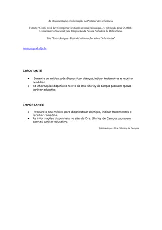 de Documentação e Informação do Portador de Deficiência.

     Folheto "Como você deve comportar-se diante de uma pessoa que...", publicado pela CORDE-
              Cordenadoria Nacional para Integração da Pessoa Portadora de Deficiência.

                      Site "Entre Amigos - Rede de Informações sobre Deficiências"


www.prograd.ufpr.br




IMPORTANTE

         Somente um médico pode diagnosticar doenças, indicar tratamentos e receitar
        remédios.
        As informações disponíveis no site da Dra. Shirley de Campos possuem apenas
        caráter educativo.




IMPORTANTE

         Procure o seu médico para diagnosticar doenças, indicar tratamentos e
        receitar remédios.
        As informações disponíveis no site da Dra. Shirley de Campos possuem
        apenas caráter educativo.

                                                                   Publicado por: Dra. Shirley de Campos
 