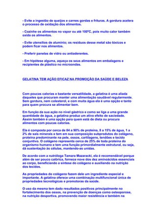 - Evite a ingestão de queijos e carnes gordas e frituras. A gordura acelera
o processo de oxidação dos alimentos.

- Cozinhe os alimentos no vapor ou até 100ºC, pois muito calor também
oxida os alimentos.

- Evite utensílios de alumínio; os resíduos desse metal são tóxicos e
podem ficar nos alimentos.

- Preferir panelas de vidro ou antiaderentes.

- Em hipótese alguma, aqueça os seus alimentos em embalagens e
recipientes de plástico no microondas.



GELATINA TEM AÇÃO EFICAZ NA PROMOÇÃO DA SAÚDE E BELEZA



Com poucas calorias e bastante versatilidade, a gelatina é uma aliada
daqueles que procuram manter uma alimentação saudável regularmente.
Sem gordura, nem colesterol, e com muita água ela é uma opção e tanto
para quem procura se alimentar bem.

Em função da sua ação no nível gástrico e como se liga a uma grande
quantidade de água, a gelatina produz um ativo efeito de saciedade.
Assim também é uma opção para quem está de dieta ou procura
alimentos com poucas calorias.

Ela é composta por cerca de 84 a 90% de proteína, 8 a 15% de água, 1 a
2% de sais minerais e tem em sua composição subprodutos do colágeno,
proteína predominante na pele, ossos, cartilagens, tendões e tecido
conjuntivo. O colágeno representa cerca de 25% de toda proteína do
organismo humano e tem uma função primordialmente estrutural, ou seja,
dá sustentação às células, mantendo-as unidas.

De acordo com a nutróloga Tamara Mazaracki, ela é recomendável porque
além de ser pouco calórica, fornece nove dos dez aminoácidos essenciais
ao corpo, beneficiando a síntese do colágeno e auxiliando na nutrição
dos tecidos.

As propriedades do colágeno fazem dele um ingrediente especial e
importante. A gelatina oferece uma combinação multifuncional única de
propriedades tecnológicas e promotoras da saúde.

O uso da mesma tem dado resultados positivos principalmente no
fortalecimento dos ossos, na prevenção de doenças como osteoporose,
na nutrição desportiva, promovendo maior resistência e também na
 