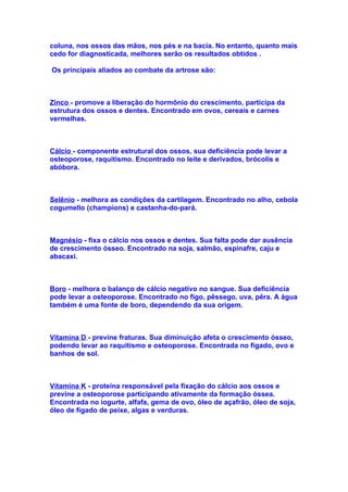 coluna, nos ossos das mãos, nos pés e na bacia. No entanto, quanto mais
cedo for diagnosticada, melhores serão os resultados obtidos .

Os principais aliados ao combate da artrose são:



Zinco - promove a liberação do hormônio do crescimento, participa da
estrutura dos ossos e dentes. Encontrado em ovos, cereais e carnes
vermelhas.



Cálcio - componente estrutural dos ossos, sua deficiência pode levar a
osteoporose, raquitismo. Encontrado no leite e derivados, brócolis e
abóbora.



Selênio - melhora as condições da cartilagem. Encontrado no alho, cebola
cogumello (champions) e castanha-do-pará.



Magnésio - fixa o cálcio nos ossos e dentes. Sua falta pode dar ausência
de crescimento ósseo. Encontrado na soja, salmão, espinafre, caju e
abacaxi.



Boro - melhora o balanço de cálcio negativo no sangue. Sua deficiência
pode levar a osteoporose. Encontrado no figo, pêssego, uva, pêra. A água
também é uma fonte de boro, dependendo da sua origem.



Vitamina D - previne fraturas. Sua diminuição afeta o crescimento ósseo,
podendo levar ao raquitismo e osteoporose. Encontrada no fígado, ovo e
banhos de sol.



Vitamina K - proteína responsável pela fixação do cálcio aos ossos e
previne a osteoporose participando ativamente da formação óssea.
Encontrada no iogurte, alfafa, gema de ovo, óleo de açafrão, óleo de soja,
óleo de fígado de peixe, algas e verduras.
 