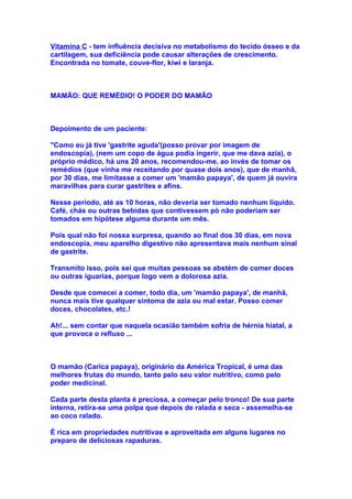 Vitamina C - tem influência decisiva no metabolismo do tecido ósseo e da
cartilagem, sua deficiência pode causar alterações de crescimento.
Encontrada no tomate, couve-flor, kiwi e laranja.



MAMÃO: QUE REMÉDIO! O PODER DO MAMÃO



Depoimento de um paciente:

"Como eu já tive 'gastrite aguda'(posso provar por imagem de
endoscopia), (nem um copo de água podia ingerir, que me dava azia), o
próprio médico, há uns 20 anos, recomendou-me, ao invés de tomar os
remédios (que vinha me receitando por quase dois anos), que de manhã,
por 30 dias, me limitasse a comer um 'mamão papaya', de quem já ouvira
maravilhas para curar gastrites e afins.

Nesse período, até as 10 horas, não deveria ser tomado nenhum líquido.
Café, chás ou outras bebidas que contivessem pó não poderiam ser
tomados em hipótese alguma durante um mês.

Pois qual não foi nossa surpresa, quando ao final dos 30 dias, em nova
endoscopia, meu aparelho digestivo não apresentava mais nenhum sinal
de gastrite.

Transmito isso, pois sei que muitas pessoas se abstém de comer doces
ou outras iguarias, porque logo vem a dolorosa azia.

Desde que comecei a comer, todo dia, um 'mamão papaya', de manhã,
nunca mais tive qualquer sintoma de azia ou mal estar. Posso comer
doces, chocolates, etc.!

Ah!... sem contar que naquela ocasião também sofria de hérnia hiatal, a
que provoca o refluxo ...



O mamão (Carica papaya), originário da América Tropical, é uma das
melhores frutas do mundo, tanto pelo seu valor nutritivo, como pelo
poder medicinal.

Cada parte desta planta é preciosa, a começar pelo tronco! De sua parte
interna, retira-se uma polpa que depois de ralada e seca - assemelha-se
ao coco ralado.

É rica em propriedades nutritivas e aproveitada em alguns lugares no
preparo de deliciosas rapaduras.
 