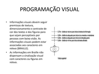 PROGRAMAÇÃO VISUAL
• Informações visuais devem seguir
premissas de textura,
dimensionamento e contraste de
cor dos textos e das figuras para
que sejam perceptíveis por
pessoas com baixa visão. As
informações visuais podem estar
associadas aos caracteres em
relevo (BRAILLE).
• As informações em Braille não
dispensam a sinalização visual
com caracteres ou figuras em
relevo.
 